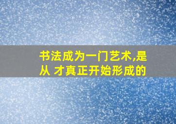 书法成为一门艺术,是从 才真正开始形成的